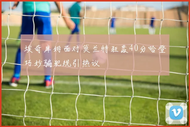 埃奇库姆面对莫兰特狂轰40分哈登巧妙骗犯规引热议