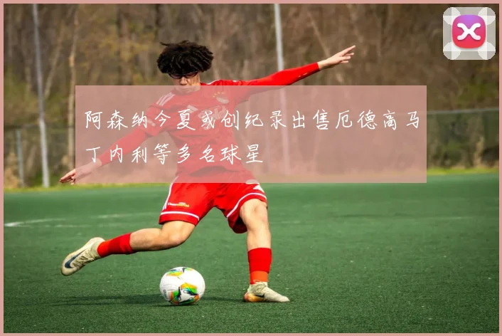 阿森纳今夏或创纪录出售厄德高马丁内利等多名球星