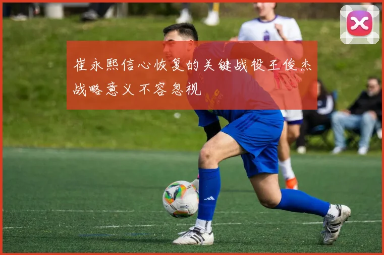 崔永熙信心恢复的关键战役王俊杰战略意义不容忽视