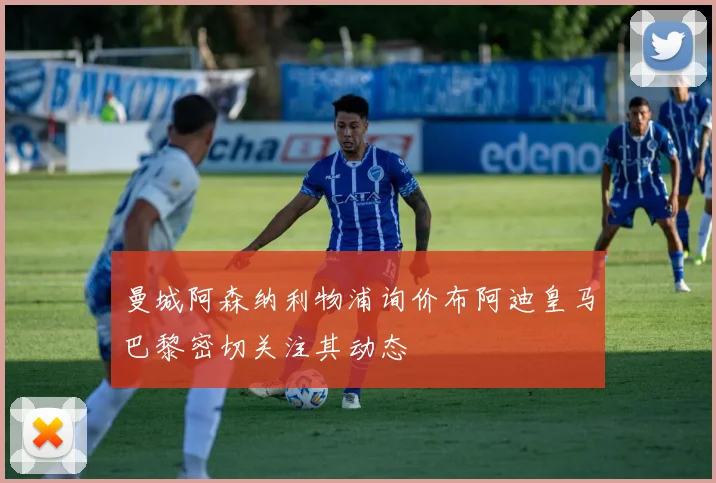 曼城阿森纳利物浦询价布阿迪皇马巴黎密切关注其动态