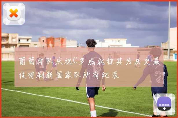 葡萄牙队庆祝C罗成就称其为历史最佳将刷新国家队所有纪录