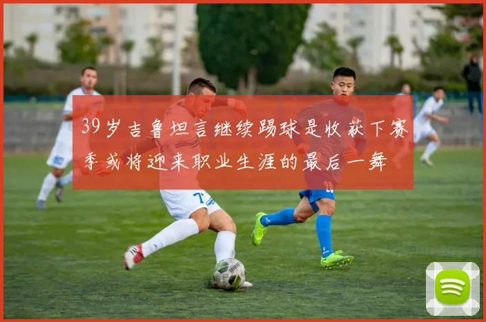 39岁吉鲁坦言继续踢球是收获下赛季或将迎来职业生涯的最后一舞