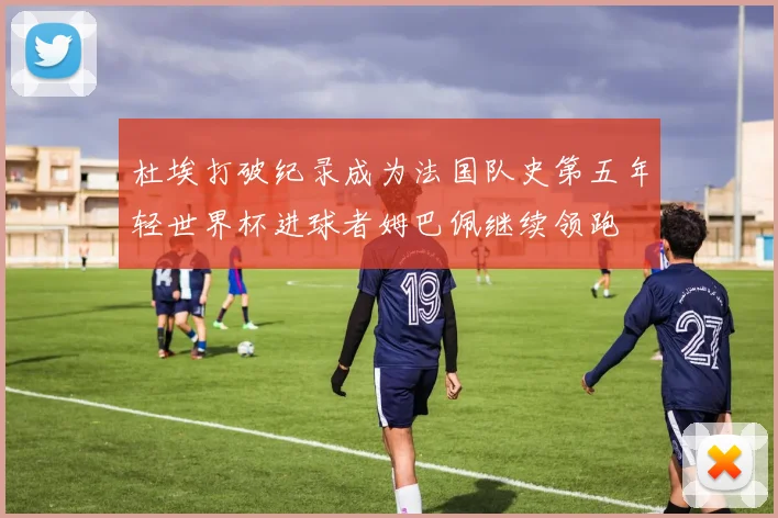 杜埃打破纪录成为法国队史第五年轻世界杯进球者姆巴佩继续领跑