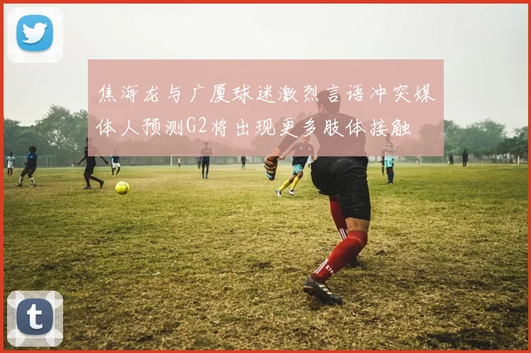 焦海龙与广厦球迷激烈言语冲突媒体人预测G2将出现更多肢体接触