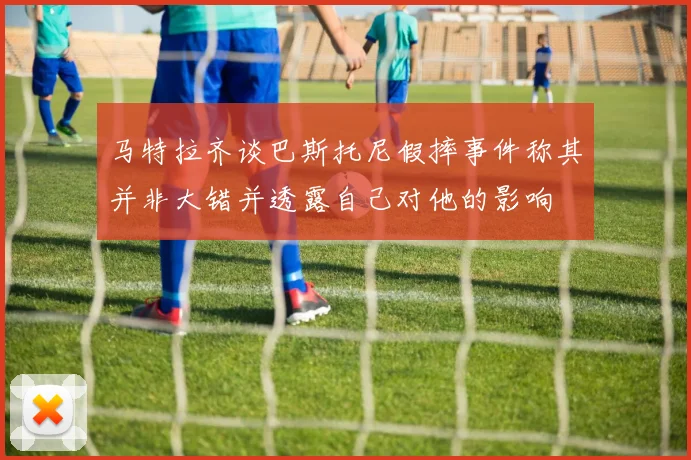 马特拉齐谈巴斯托尼假摔事件称其并非大错并透露自己对他的影响