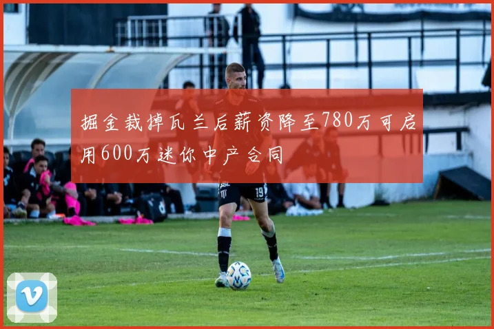 掘金裁掉瓦兰后薪资降至780万可启用600万迷你中产合同
