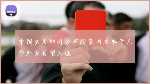 中国女足即将公布新集训名单于凡等新秀有望入选