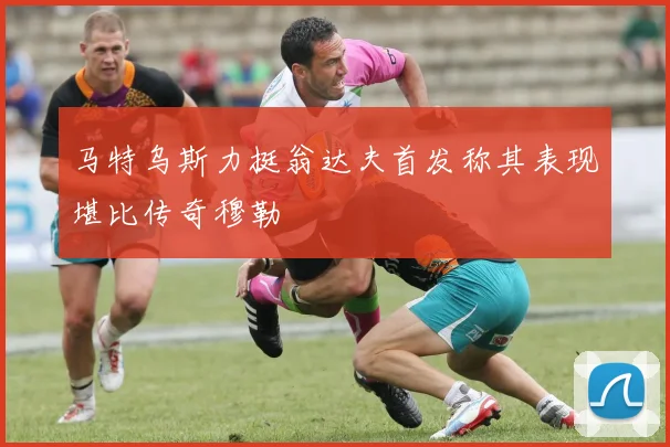 马特乌斯力挺翁达夫首发称其表现堪比传奇穆勒
