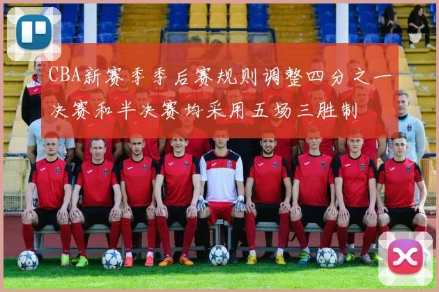 CBA新赛季季后赛规则调整四分之一决赛和半决赛均采用五场三胜制