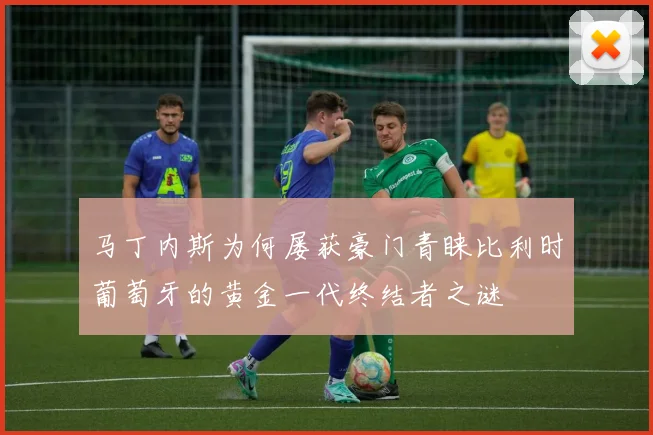 马丁内斯为何屡获豪门青睐比利时葡萄牙的黄金一代终结者之谜