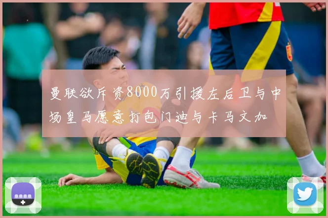 曼联欲斥资8000万引援左后卫与中场皇马愿意打包门迪与卡马文加