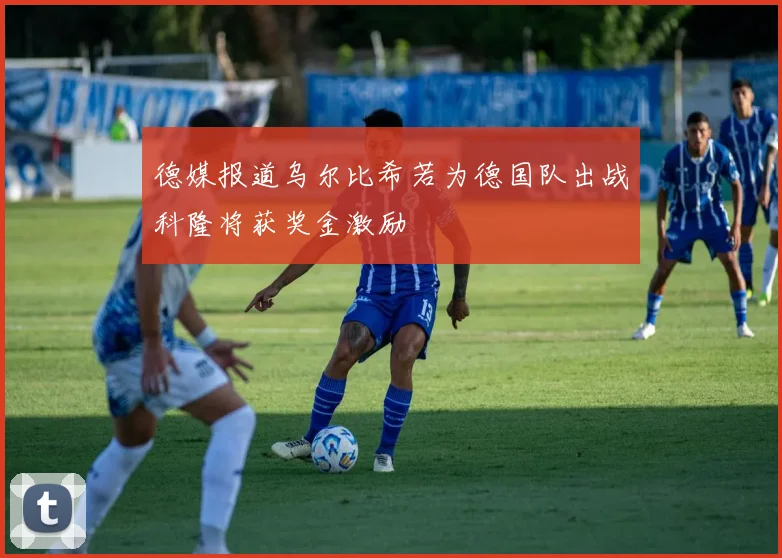 德媒报道乌尔比希若为德国队出战科隆将获奖金激励