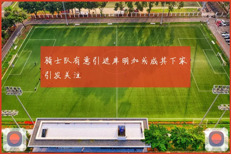 骑士队有意引进库明加或成其下家引发关注