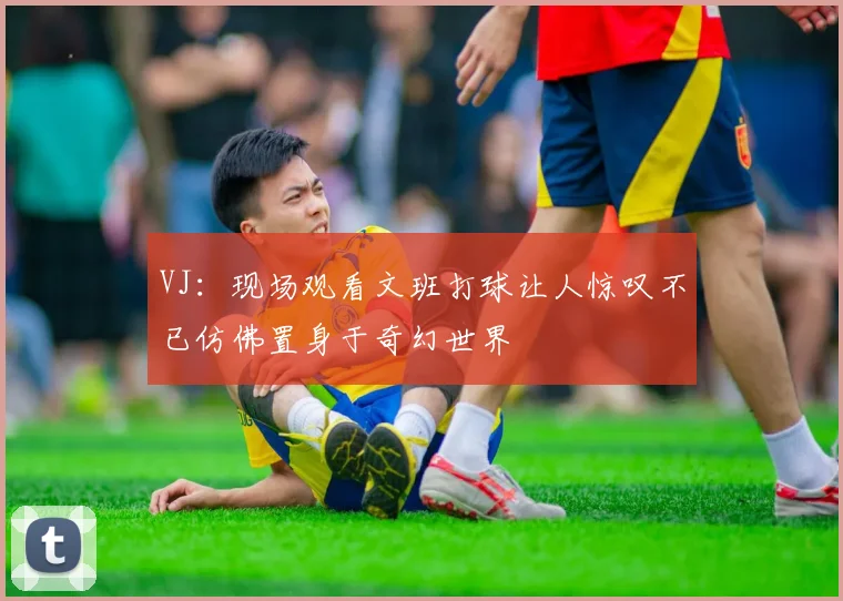 VJ：现场观看文班打球让人惊叹不已仿佛置身于奇幻世界
