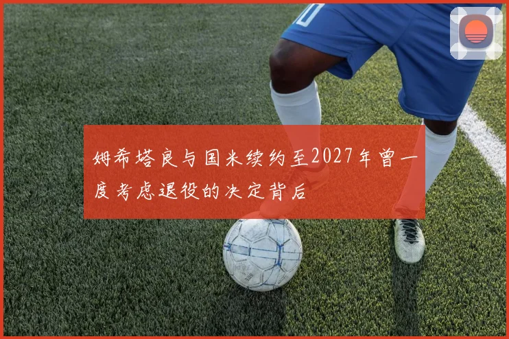 姆希塔良与国米续约至2027年曾一度考虑退役的决定背后