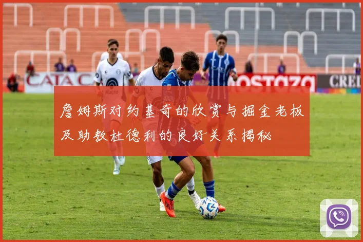 詹姆斯对约基奇的欣赏与掘金老板及助教杜德利的良好关系揭秘