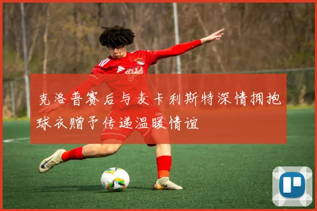 克洛普赛后与麦卡利斯特深情拥抱球衣赠予传递温暖情谊